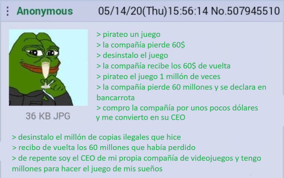 Un post de un foro en el que describen el siguiente proceso: Pirateo un juego. La compañía pierde 60$. Desinstalo el juego. La compañía recibe los 60$ de vuelta. Pirateo el juego un millón de veces. La compañía pierde 60 millones y se declara en bancarrota. Compro la compañía por unos pocos dólares y me convierto en su CEO. Desinstalo el millón de copias ilegales que hice. Se depositan los 60 millones que había perdido. De repente soy el CEO de mi propia compañía de videojuegos y tengo millones para hacer el juego de mis sueños